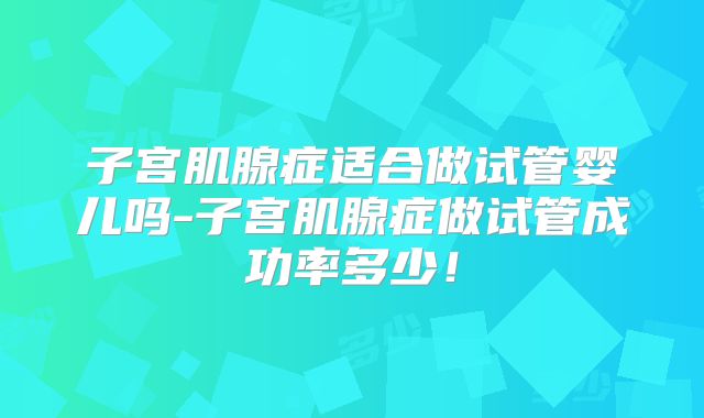子宫肌腺症适合做试管婴儿吗-子宫肌腺症做试管成功率多少！