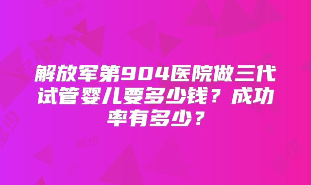 解放军第904医院做三代试管婴儿要多少钱？成功率有多少？