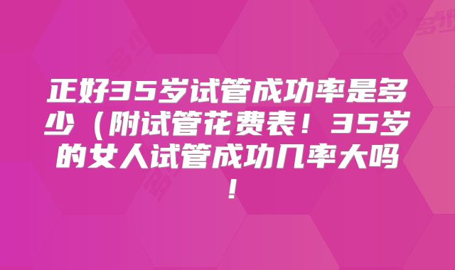 正好35岁试管成功率是多少（附试管花费表！35岁的女人试管成功几率大吗！