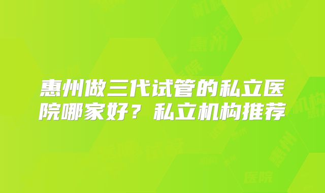 惠州做三代试管的私立医院哪家好？私立机构推荐