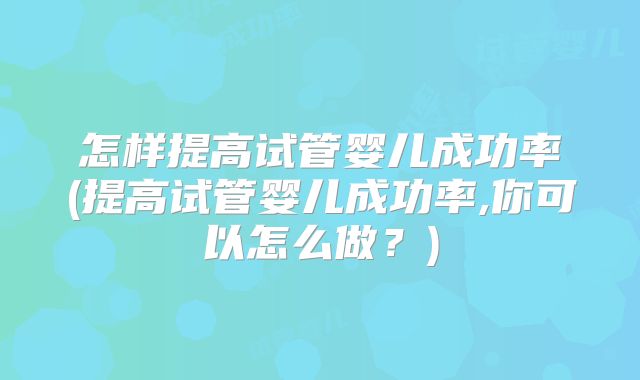 怎样提高试管婴儿成功率(提高试管婴儿成功率,你可以怎么做？)