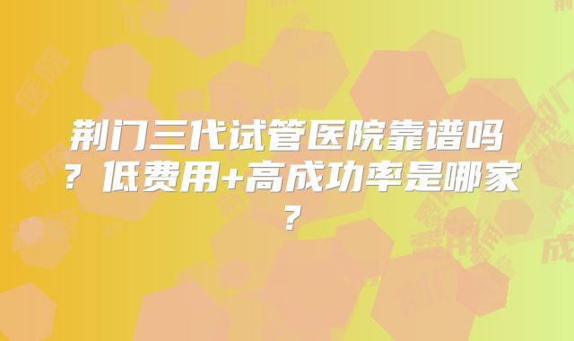 荆门三代试管医院靠谱吗？低费用+高成功率是哪家？