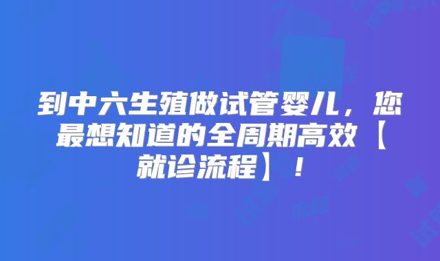 到中六生殖做试管婴儿,您最想知道的全周期高效【就诊流程】!