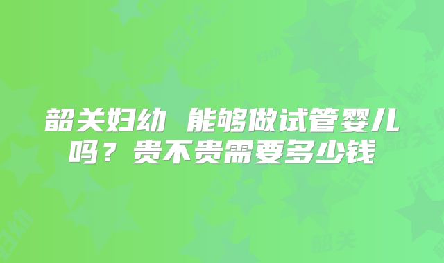 韶关妇幼 能够做试管婴儿吗？贵不贵需要多少钱