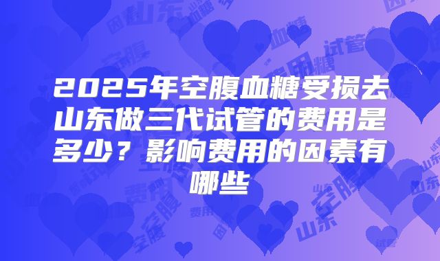 2025年空腹血糖受损去山东做三代试管的费用是多少?影响费用的因素有哪些