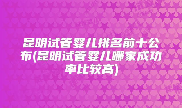 昆明试管婴儿排名前十公布(昆明试管婴儿哪家成功率比较高)