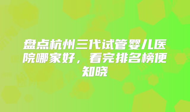 盘点杭州三代试管婴儿医院哪家好，看完排名榜便知晓