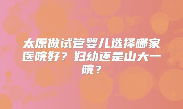 太原做试管婴儿选择哪家医院好？妇幼还是山大一院？