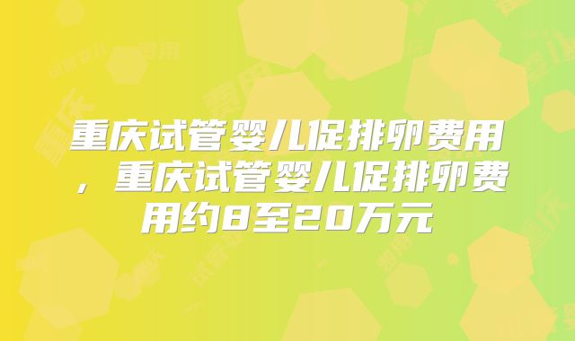 重庆试管婴儿促排卵费用，重庆试管婴儿促排卵费用约8至20万元