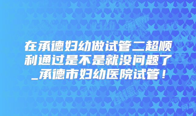在承德妇幼做试管二超顺利通过是不是就没问题了_承德市妇幼医院试管！