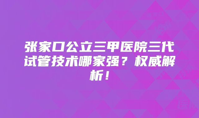 张家口公立三甲医院三代试管技术哪家强？权威解析！