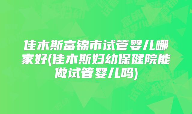 佳木斯富锦市试管婴儿哪家好(佳木斯妇幼保健院能做试管婴儿吗)