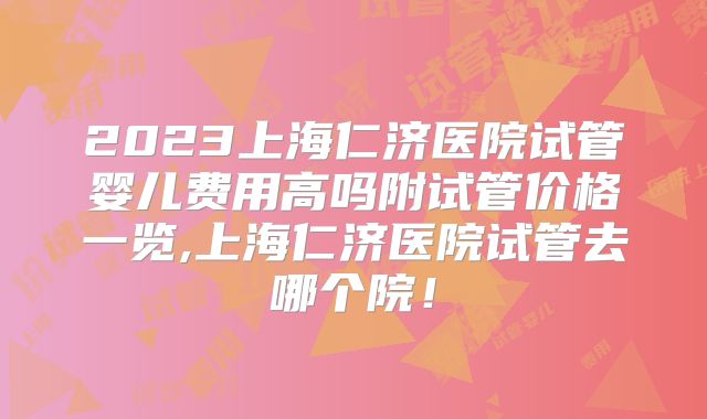 2023上海仁济医院试管婴儿费用高吗附试管价格一览,上海仁济医院试管去哪个院！