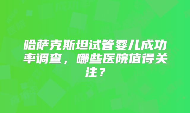 哈萨克斯坦试管婴儿成功率调查，哪些医院值得关注？