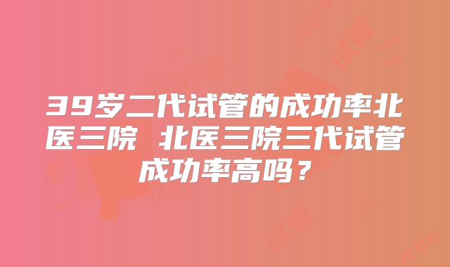 39岁二代试管的成功率北医三院 北医三院三代试管成功率高吗？