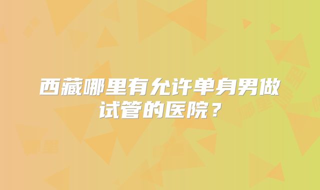 西藏哪里有允许单身男做试管的医院？