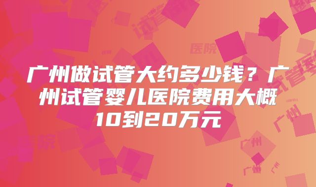 广州做试管大约多少钱？广州试管婴儿医院费用大概10到20万元