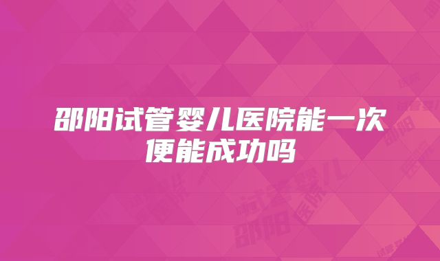 邵阳试管婴儿医院能一次便能成功吗