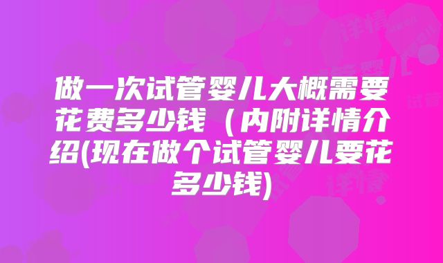 做一次试管婴儿大概需要花费多少钱（内附详情介绍(现在做个试管婴儿要花多少钱)