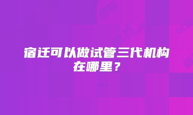 宿迁可以做试管三代机构在哪里？