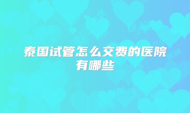 泰国试管怎么交费的医院有哪些