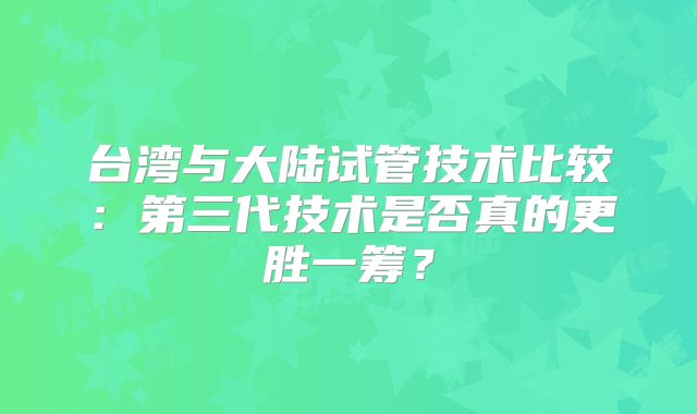 台湾与大陆试管技术比较：第三代技术是否真的更胜一筹？