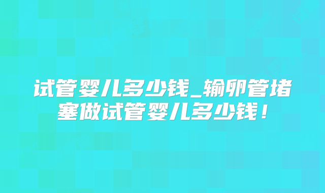 试管婴儿多少钱_输卵管堵塞做试管婴儿多少钱！