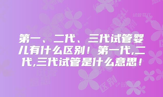 第一、二代、三代试管婴儿有什么区别!第一代,二代,三代试管是什么意思!