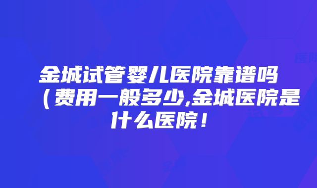 金城试管婴儿医院靠谱吗（费用一般多少,金城医院是什么医院！