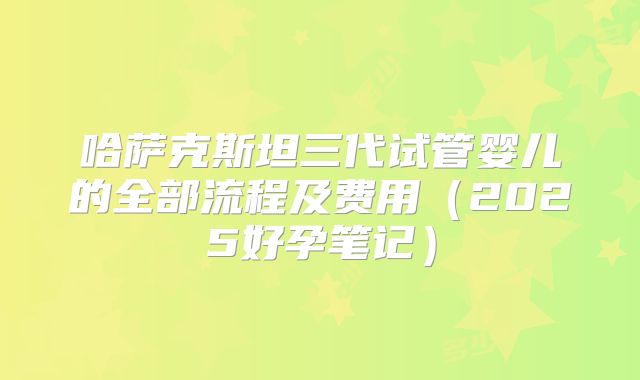 哈萨克斯坦三代试管婴儿的全部流程及费用（2025好孕笔记）