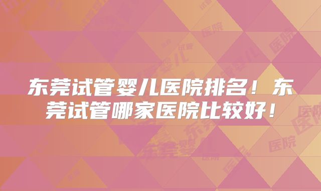 东莞试管婴儿医院排名!东莞试管哪家医院比较好!