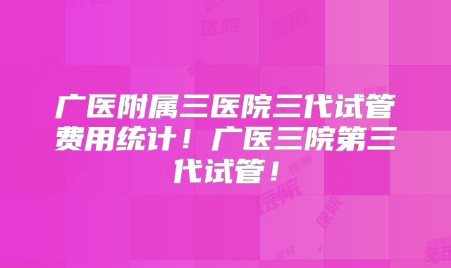 广医附属三医院三代试管费用统计！广医三院第三代试管！