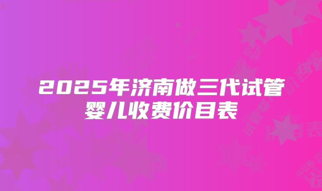 2025年济南做三代试管婴儿收费价目表