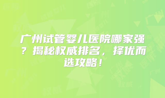 广州试管婴儿医院哪家强？揭秘权威排名，择优而选攻略！