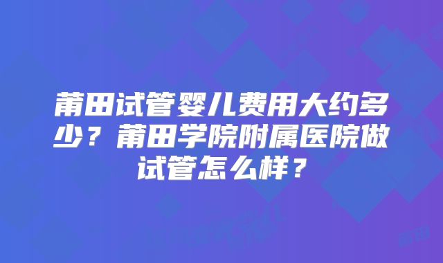 莆田试管婴儿费用大约多少?莆田学院附属医院做试管怎么样?