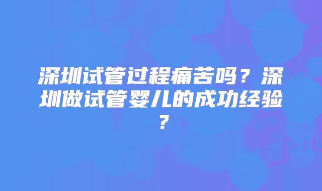深圳试管过程痛苦吗？深圳做试管婴儿的成功经验？