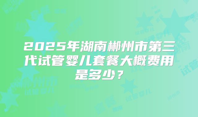 2025年湖南郴州市第三代试管婴儿套餐大概费用是多少？