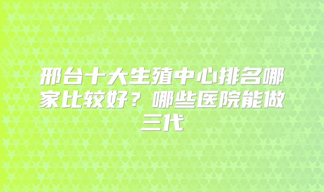 邢台十大生殖中心排名哪家比较好？哪些医院能做三代