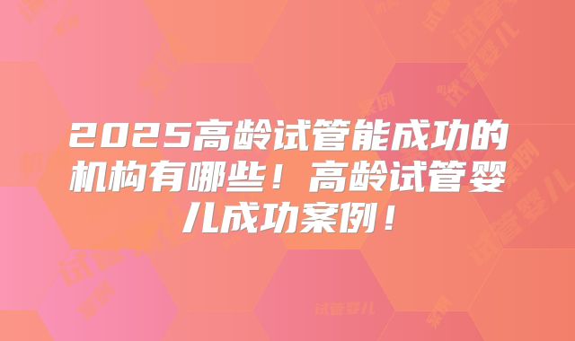 2025高龄试管能成功的机构有哪些！高龄试管婴儿成功案例！