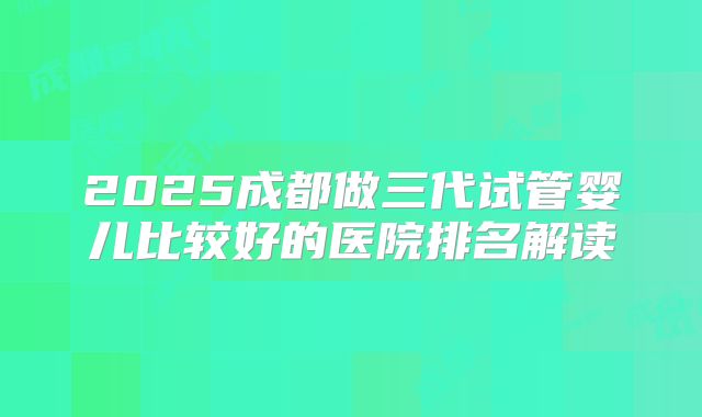 2025成都做三代试管婴儿比较好的医院排名解读