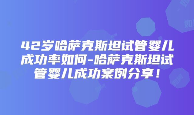42岁哈萨克斯坦试管婴儿成功率如何-哈萨克斯坦试管婴儿成功案例分享！
