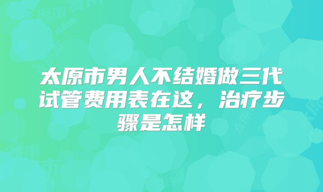 太原市男人不结婚做三代试管费用表在这,治疗步骤是怎样