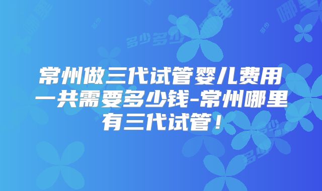 常州做三代试管婴儿费用一共需要多少钱-常州哪里有三代试管！