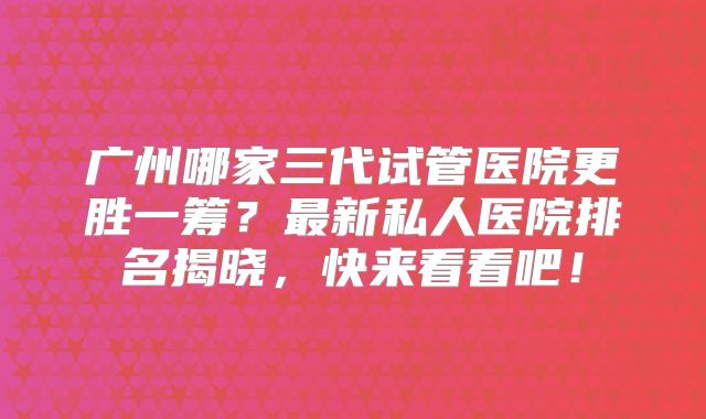 广州哪家三代试管医院更胜一筹?最新私人医院排名揭晓,快来看看吧!