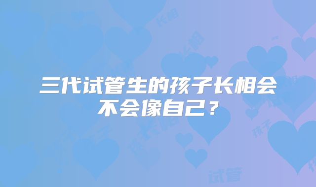 三代试管生的孩子长相会不会像自己？