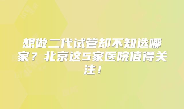 想做二代试管却不知选哪家？北京这5家医院值得关注！