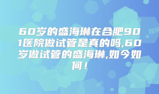 60岁的盛海琳在合肥901医院做试管是真的吗,60岁做试管的盛海琳,如今如何!