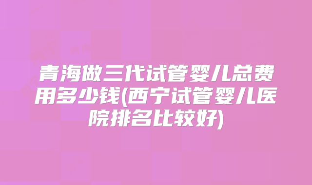 青海做三代试管婴儿总费用多少钱(西宁试管婴儿医院排名比较好)