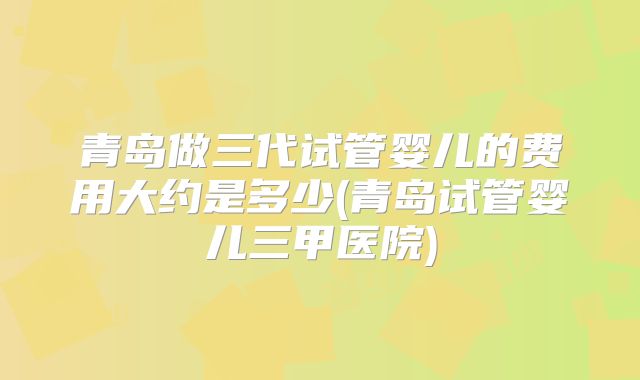 青岛做三代试管婴儿的费用大约是多少(青岛试管婴儿三甲医院)