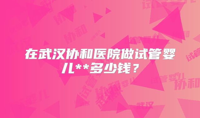 在武汉协和医院做试管婴儿**多少钱?